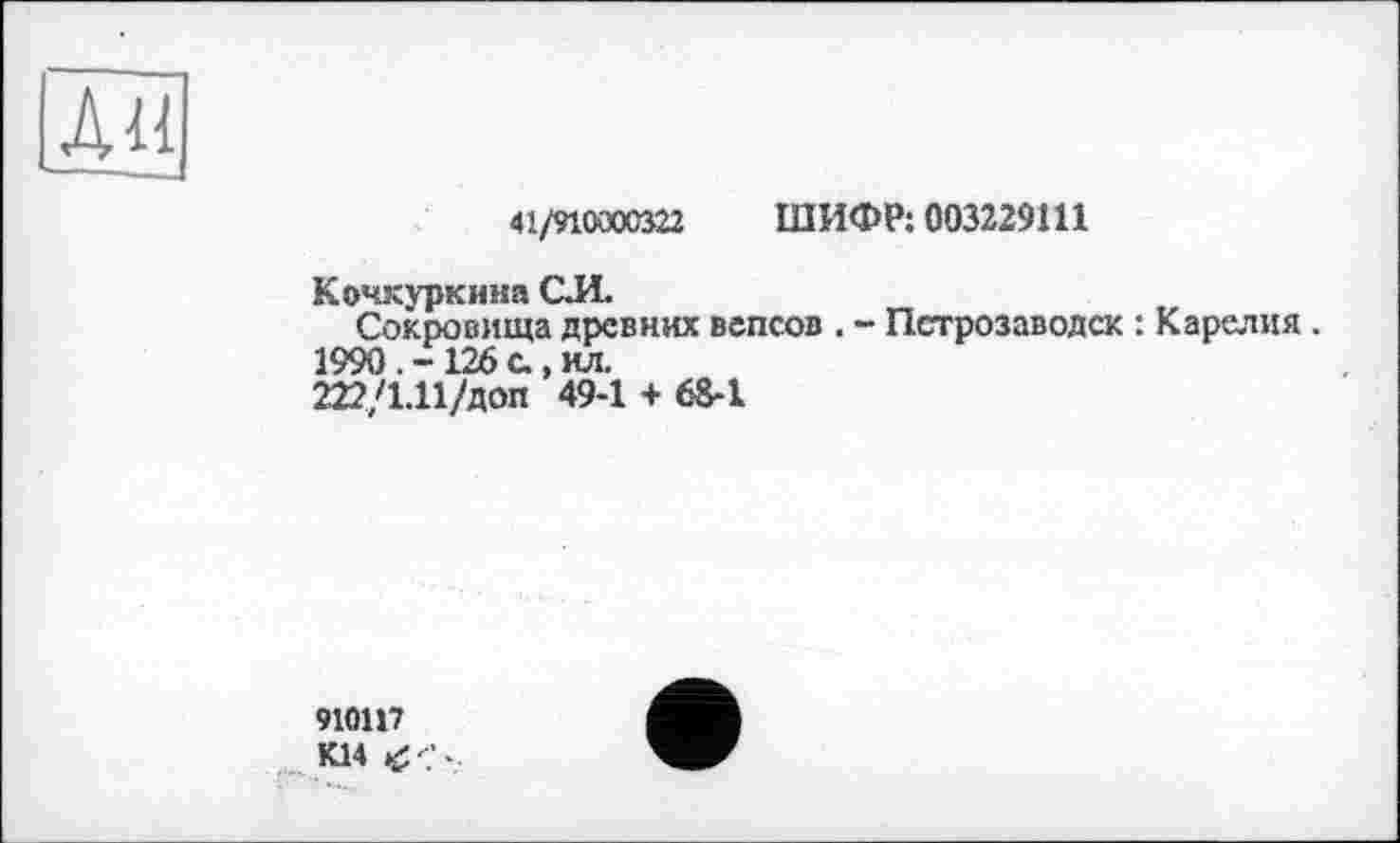 ﻿л«
41/910000322 ШИФР: 003229111
Кочкуркина С.И.
Сокровища древних вепсов . - Петрозаводск : Карелия . 1990 . - 126 с., ил.
222/1.11/доп 49-1 + 68-1
910117 К14